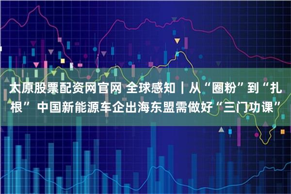 太原股票配资网官网 全球感知｜从“圈粉”到“扎根” 中国新能源车企出海东盟需做好“三门功课”