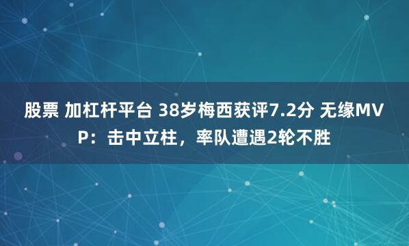 股票 加杠杆平台 38岁梅西获评7.2分 无缘MVP：击中立柱，率队遭遇2轮不胜