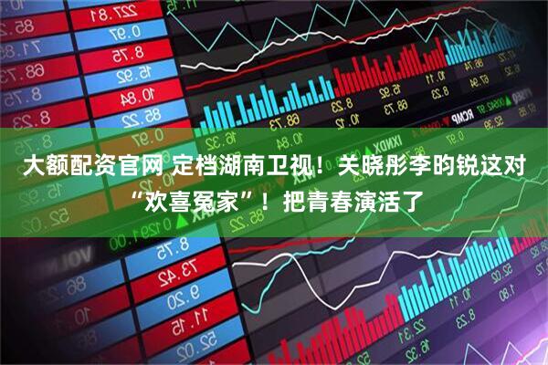 大额配资官网 定档湖南卫视！关晓彤李昀锐这对“欢喜冤家”！把青春演活了