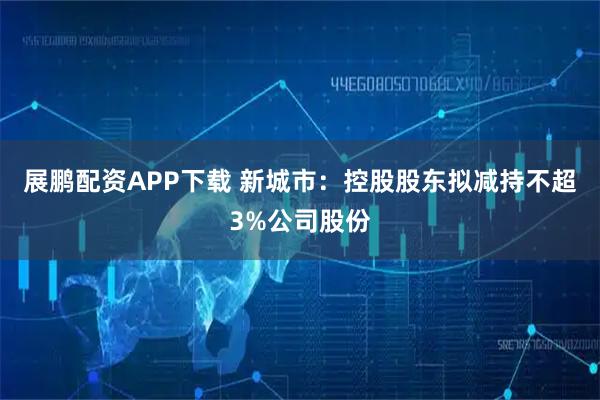 展鹏配资APP下载 新城市：控股股东拟减持不超3%公司股份