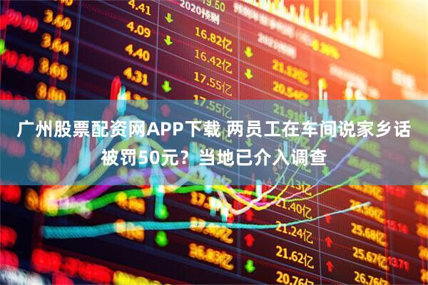 广州股票配资网APP下载 两员工在车间说家乡话被罚50元？当地已介入调查