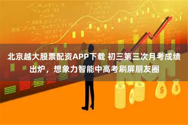 北京越大股票配资APP下载 初三第三次月考成绩出炉，想象力智能中高考刷屏朋友圈