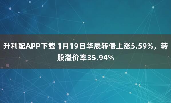 升利配APP下载 1月19日华辰转债上涨5.59%，转股溢价率35.94%
