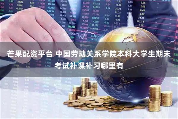芒果配资平台 中国劳动关系学院本科大学生期末考试补课补习哪里有