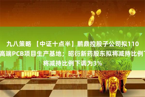 九八策略 【中证十点半】鹏鼎控股子公司拟110亿元投建高端PCB项目生产基地；昭衍新药股东拟将减持比例下调为3%