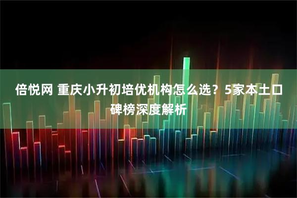倍悦网 重庆小升初培优机构怎么选？5家本土口碑榜深度解析