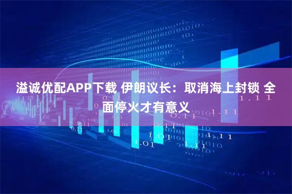 溢诚优配APP下载 伊朗议长：取消海上封锁 全面停火才有意义