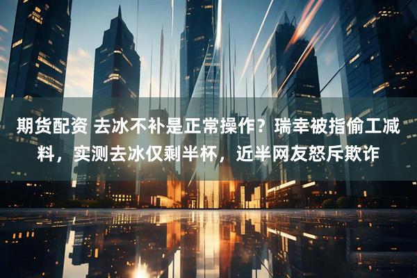 期货配资 去冰不补是正常操作？瑞幸被指偷工减料，实测去冰仅剩半杯，近半网友怒斥欺诈